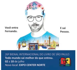 artaz publicitário da 26ª Bienal Internacional do Livro de São Paulo. Ilustração de um homem de óculos e barba; o topo de sua cabeça e seu tronco são preenchidos por cenas e personagens ligados ao universo de Fernando Pessoa e a Lisboa, como bonde amarelo, barcos e casario. À esquerda, a frase: 'Você entra Fernando.'; à direita: 'E sai Pessoa.'. Abaixo, faixa azul com os textos: '26ª BIENAL INTERNACIONAL DO LIVRO DE SÃO PAULO', 'Todo mundo sai melhor do que entrou.', '02 a 10 de julho' e 'Novo local: EXPO CENTER NORTE', ao lado do desenho de um livro aberto colorido
