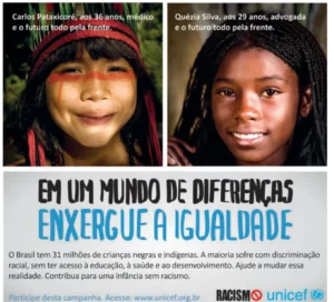 Cartaz da Unicef com duas fotografias de crianças sorrindo. Na primeira, uma criança indígena com pintura facial e cocar, acompanhada da legenda: 'Carlos Pataxicoré, aos 36 anos, médico e o futuro todo pela frente.'. Na segunda, uma menina negra com tranças, acompanhada da legenda: 'Quézia Silva, aos 29 anos, advogada e o futuro todo pela frente.'. Abaixo, em destaque, lê-se: 'EM UM MUNDO DE DIFERENÇAS, ENXERGUE A IGUALDADE'. Em seguida, o texto: 'O Brasil tem 31 milhões de crianças negras e indígenas. A maioria sofre com discriminação racial, sem ter acesso à educação, à saúde e ao desenvolvimento. Ajude a mudar essa realidade. Contribua para uma infância sem racismo.'. Ao final, aparecem as marcas Racismo (proibido) e Unicef