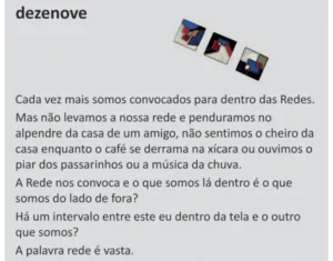 Texto visual intitulado 'dezenove', com três pequenas fotografias inclinadas na parte superior e os parágrafos: 'Cada vez mais somos convocados para dentro das Redes. Mas não levamos a nossa rede e a penduramos no alpendre da casa de um amigo, não sentimos o cheiro da casa enquanto o café se derrama na xícara, nem ouvimos o piar dos passarinhos ou a música da chuva. A Rede nos convoca, e o que somos lá dentro é o que somos do lado de fora? Há um intervalo entre este eu dentro da tela e o outro que somos? A palavra rede é vasta.'